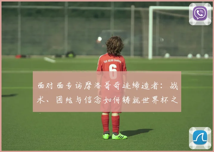 面对面专访摩洛哥奇迹缔造者：战术、团结与信念如何铸就世界杯之旅