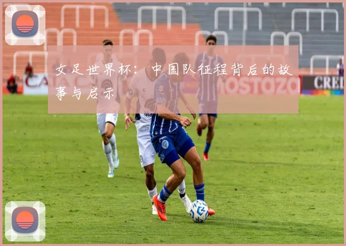 女足世界杯：中国队征程背后的故事与启示
