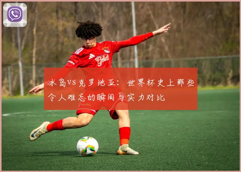 冰岛vs克罗地亚：世界杯史上那些令人难忘的瞬间与实力对比