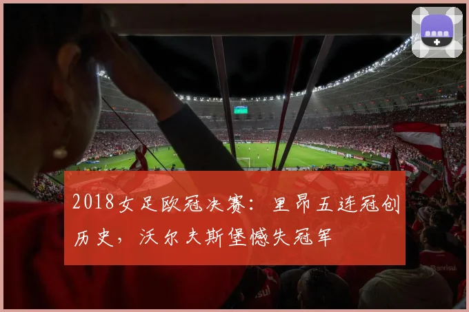 2018女足欧冠决赛：里昂五连冠创历史，沃尔夫斯堡憾失冠军