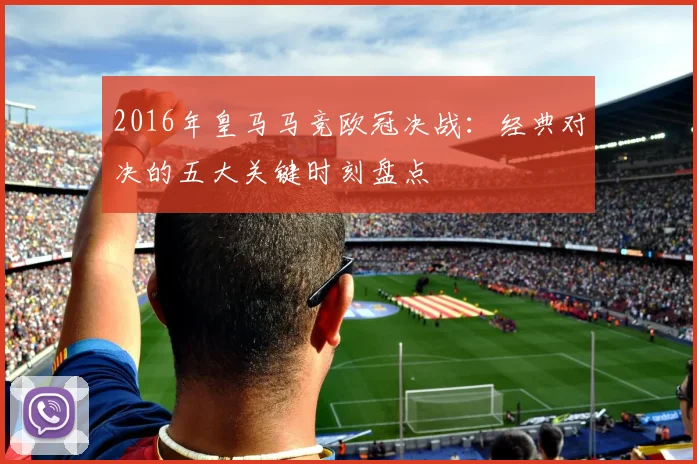 2016年皇马马竞欧冠决战：经典对决的五大关键时刻盘点