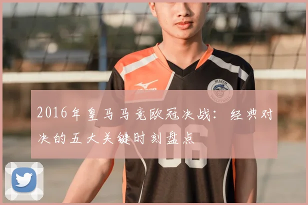 2016年皇马马竞欧冠决战：经典对决的五大关键时刻盘点
