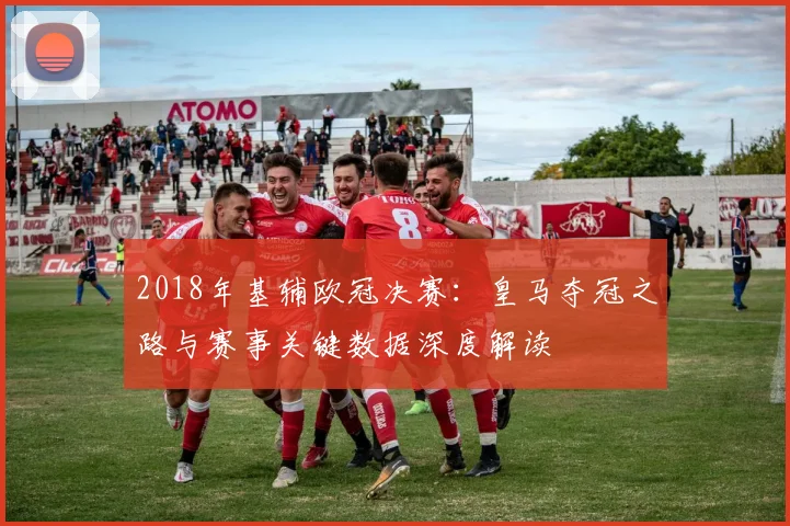 2018年基辅欧冠决赛：皇马夺冠之路与赛事关键数据深度解读