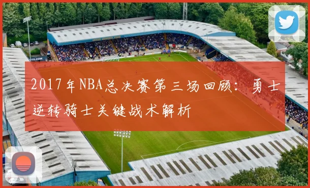 2017年NBA总决赛第三场回顾:勇士逆转骑士关键战术解析