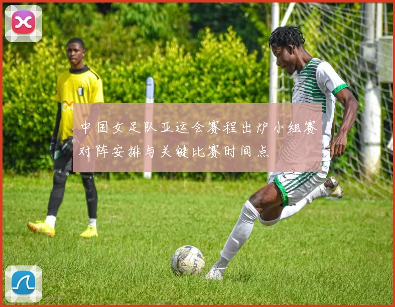 中国女足队亚运会赛程出炉小组赛对阵安排与关键比赛时间点