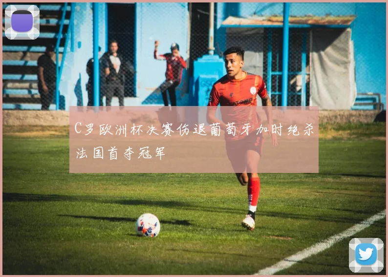 C罗欧洲杯决赛伤退葡萄牙加时绝杀法国首夺冠军