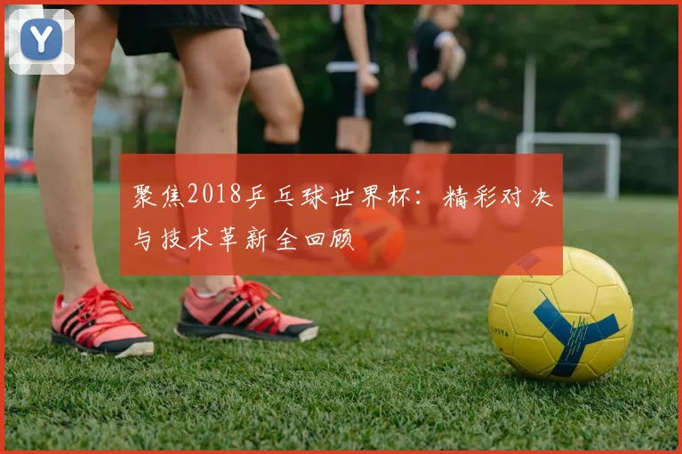 聚焦2018乒乓球世界杯:精彩对决与技术革新全回顾