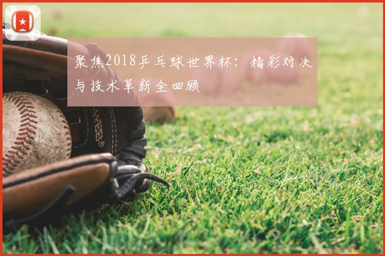 聚焦2018乒乓球世界杯:精彩对决与技术革新全回顾