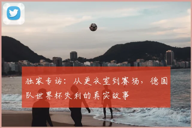 独家专访:从更衣室到赛场,德国队世界杯失利的真实故事