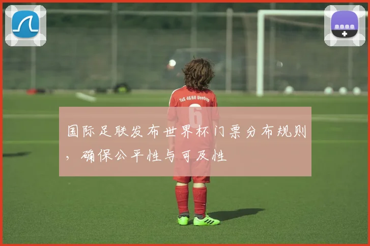 国际足联发布世界杯门票分布规则，确保公平性与可及性
