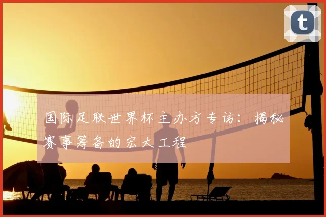 国际足联世界杯主办方专访：揭秘赛事筹备的宏大工程