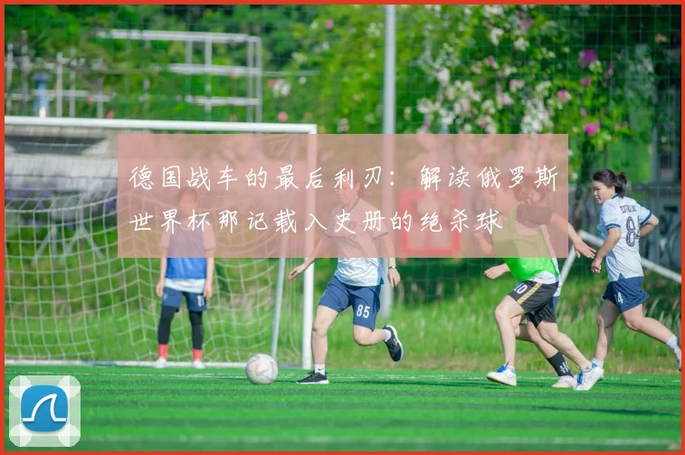 德国战车的最后利刃:解读俄罗斯世界杯那记载入史册的绝杀球