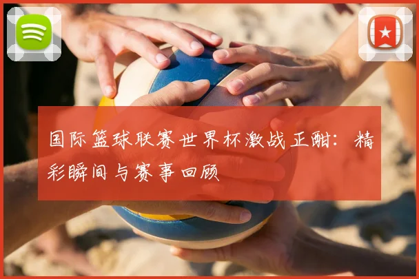 国际篮球联赛世界杯激战正酣：精彩瞬间与赛事回顾