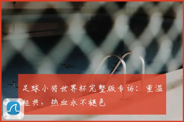 足球小将世界杯完整版专访：重温经典，热血永不褪色