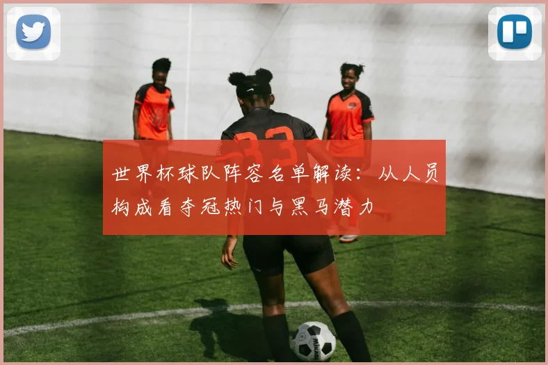 世界杯球队阵容名单解读:从人员构成看夺冠热门与黑马潜力