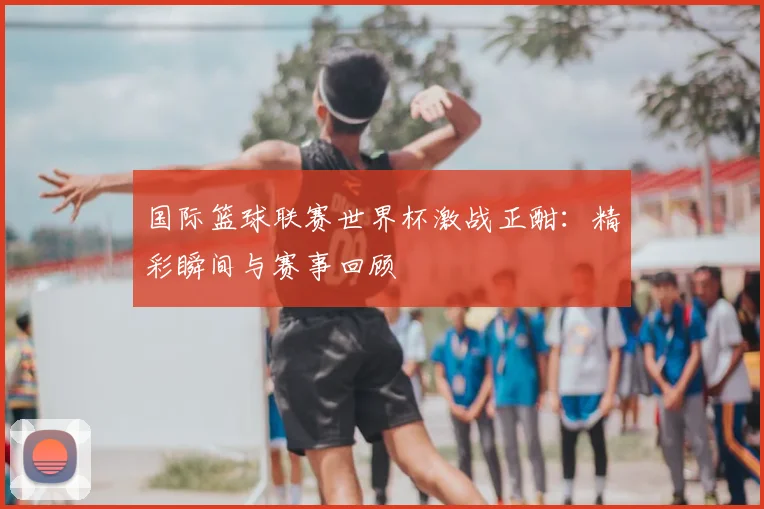 国际篮球联赛世界杯激战正酣：精彩瞬间与赛事回顾